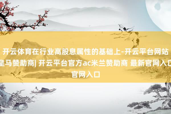 开云体育在行业高股息属性的基础上-开云平台网站皇马赞助商| 开云平台官方ac米兰赞助商 最新官网入口