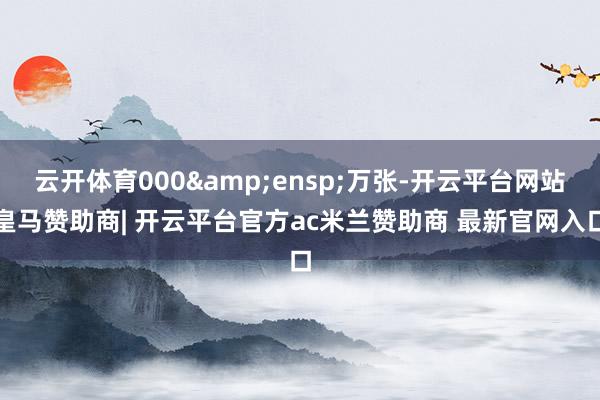 云开体育000&ensp;万张-开云平台网站皇马赞助商| 开云平台官方ac米兰赞助商 最新官网入口