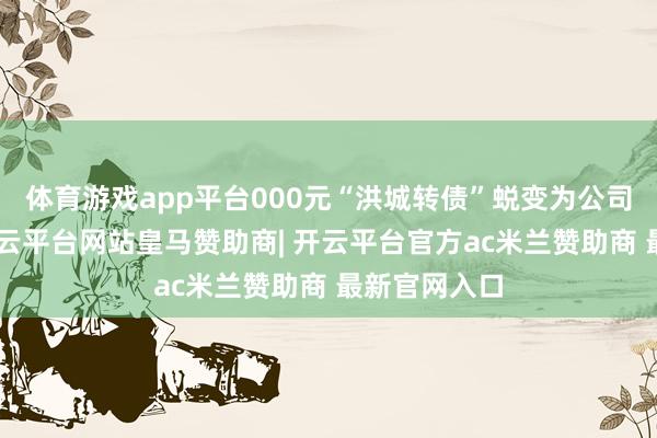 体育游戏app平台000元“洪城转债”蜕变为公司A股股票-开云平台网站皇马赞助商| 开云平台官方ac米兰赞助商 最新官网入口