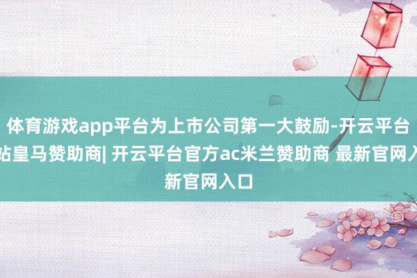 体育游戏app平台为上市公司第一大鼓励-开云平台网站皇马赞助商| 开云平台官方ac米兰赞助商 最新官网入口