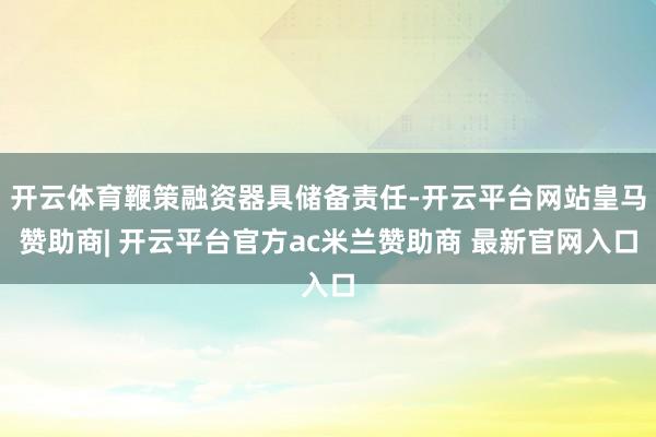 开云体育鞭策融资器具储备责任-开云平台网站皇马赞助商| 开云平台官方ac米兰赞助商 最新官网入口