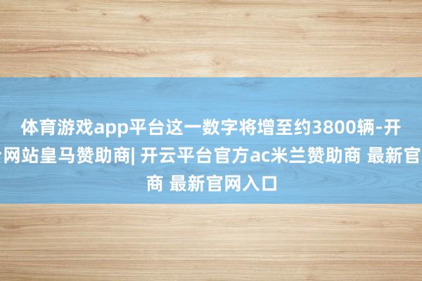 体育游戏app平台这一数字将增至约3800辆-开云平台网站皇马赞助商| 开云平台官方ac米兰赞助商 最新官网入口