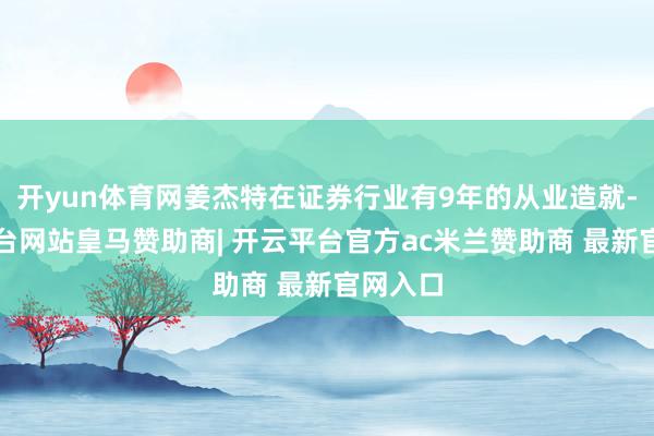 开yun体育网姜杰特在证券行业有9年的从业造就-开云平台网站皇马赞助商| 开云平台官方ac米兰赞助商 最新官网入口