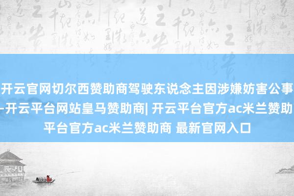 开云官网切尔西赞助商驾驶东说念主因涉嫌妨害公事罪已被刑事拘留-开云平台网站皇马赞助商| 开云平台官方ac米兰赞助商 最新官网入口