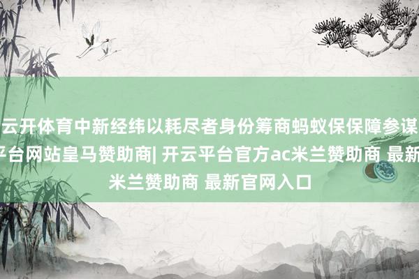 云开体育中新经纬以耗尽者身份筹商蚂蚁保保障参谋人-开云平台网站皇马赞助商| 开云平台官方ac米兰赞助商 最新官网入口