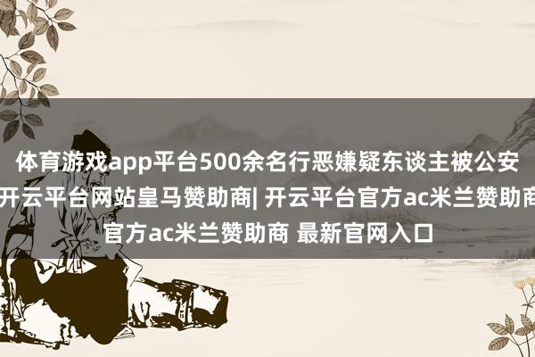体育游戏app平台500余名行恶嫌疑东谈主被公安机关绳之以法-开云平台网站皇马赞助商| 开云平台官方ac米兰赞助商 最新官网入口