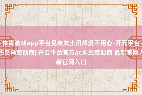 体育游戏app平台见该女士仍然漫不用心-开云平台网站皇马赞助商| 开云平台官方ac米兰赞助商 最新官网入口