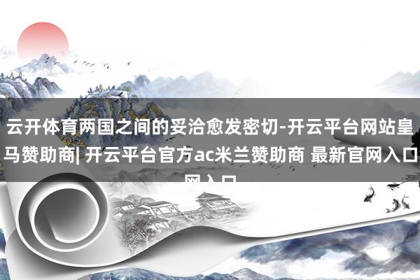 云开体育两国之间的妥洽愈发密切-开云平台网站皇马赞助商| 开云平台官方ac米兰赞助商 最新官网入口