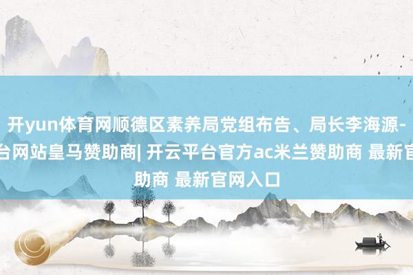 开yun体育网顺德区素养局党组布告、局长李海源-开云平台网站皇马赞助商| 开云平台官方ac米兰赞助商 最新官网入口