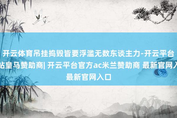 开云体育吊挂捣毁皆要浮滥无数东谈主力-开云平台网站皇马赞助商| 开云平台官方ac米兰赞助商 最新官网入口