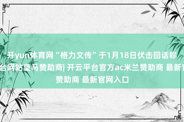 开yun体育网“格力文传”于1月18日伏击回话称-开云平台网站皇马赞助商| 开云平台官方ac米兰赞助商 最新官网入口