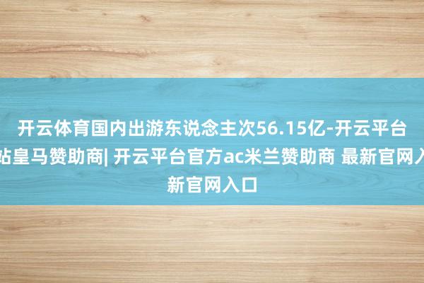 开云体育国内出游东说念主次56.15亿-开云平台网站皇马赞助商| 开云平台官方ac米兰赞助商 最新官网入口