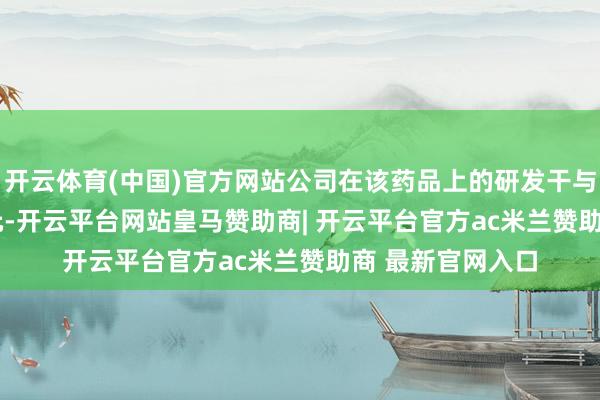 开云体育(中国)官方网站公司在该药品上的研发干与约为341.91万元-开云平台网站皇马赞助商| 开云平台官方ac米兰赞助商 最新官网入口