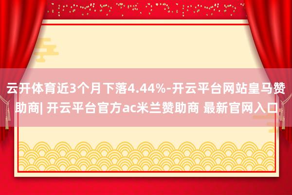 云开体育近3个月下落4.44%-开云平台网站皇马赞助商| 开云平台官方ac米兰赞助商 最新官网入口