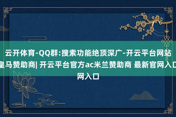 云开体育-QQ群:搜索功能绝顶深广-开云平台网站皇马赞助商| 开云平台官方ac米兰赞助商 最新官网入口