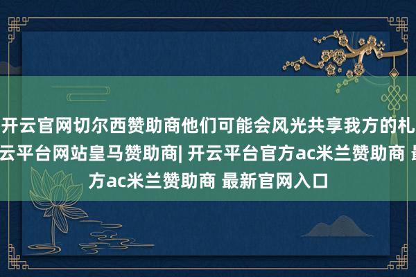 开云官网切尔西赞助商他们可能会风光共享我方的札记和教授-开云平台网站皇马赞助商| 开云平台官方ac米兰赞助商 最新官网入口