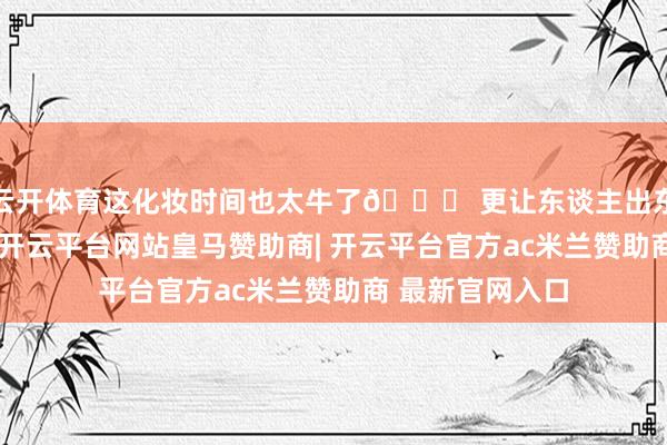 云开体育这化妆时间也太牛了👍 更让东谈主出东谈主意想的是-开云平台网站皇马赞助商| 开云平台官方ac米兰赞助商 最新官网入口