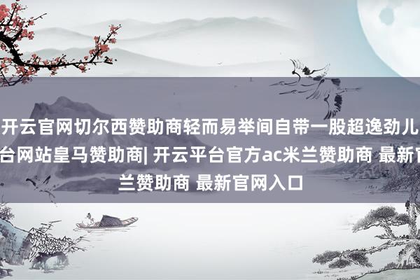 开云官网切尔西赞助商轻而易举间自带一股超逸劲儿-开云平台网站皇马赞助商| 开云平台官方ac米兰赞助商 最新官网入口