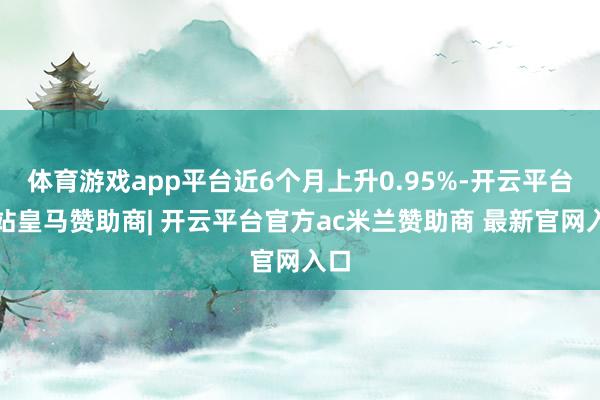 体育游戏app平台近6个月上升0.95%-开云平台网站皇马赞助商| 开云平台官方ac米兰赞助商 最新官网入口