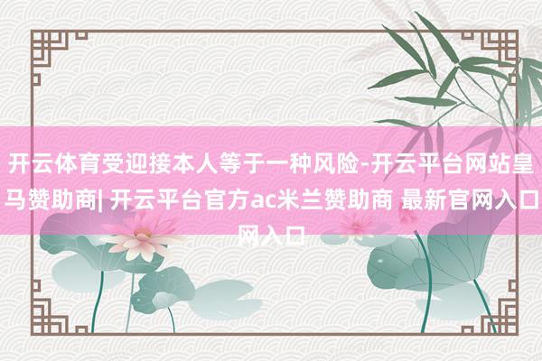 开云体育受迎接本人等于一种风险-开云平台网站皇马赞助商| 开云平台官方ac米兰赞助商 最新官网入口