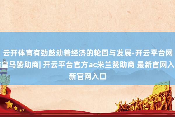云开体育有劲鼓动着经济的轮回与发展-开云平台网站皇马赞助商| 开云平台官方ac米兰赞助商 最新官网入口