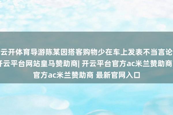 云开体育导游陈某因搭客购物少在车上发表不当言论的情况属实-开云平台网站皇马赞助商| 开云平台官方ac米兰赞助商 最新官网入口