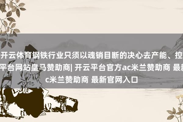 开云体育钢铁行业只须以魂销目断的决心去产能、控产量-开云平台网站皇马赞助商| 开云平台官方ac米兰赞助商 最新官网入口