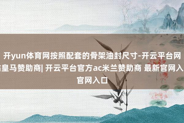 开yun体育网按照配套的骨架油封尺寸-开云平台网站皇马赞助商| 开云平台官方ac米兰赞助商 最新官网入口
