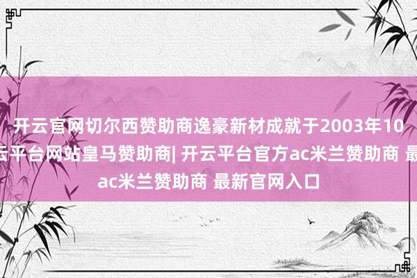 开云官网切尔西赞助商逸豪新材成就于2003年10月22日-开云平台网站皇马赞助商| 开云平台官方ac米兰赞助商 最新官网入口