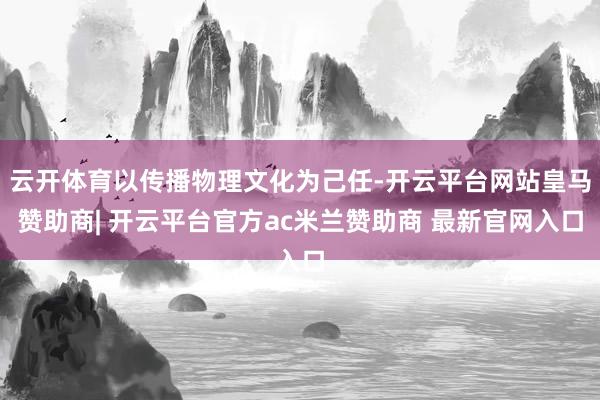 云开体育以传播物理文化为己任-开云平台网站皇马赞助商| 开云平台官方ac米兰赞助商 最新官网入口