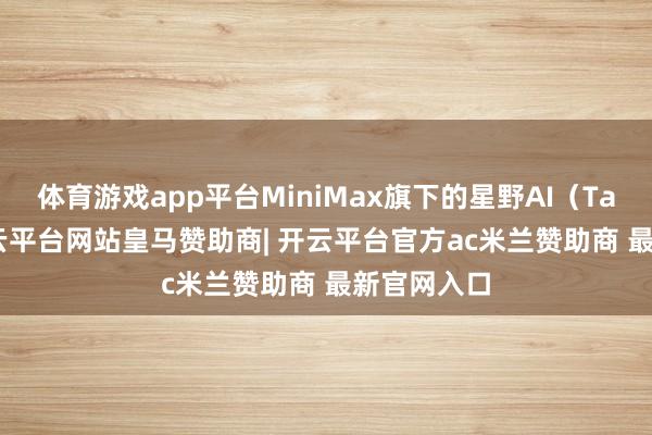 体育游戏app平台MiniMax旗下的星野AI（Talkie）-开云平台网站皇马赞助商| 开云平台官方ac米兰赞助商 最新官网入口