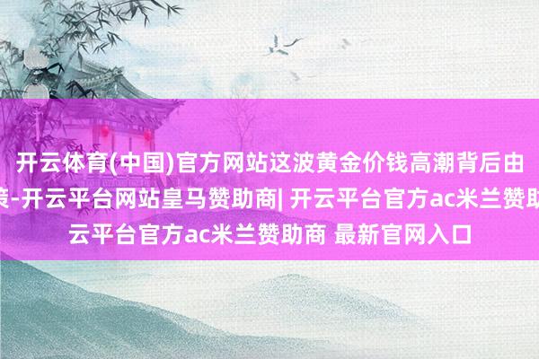 开云体育(中国)官方网站这波黄金价钱高潮背后由多重身分交汇鞭策-开云平台网站皇马赞助商| 开云平台官方ac米兰赞助商 最新官网入口