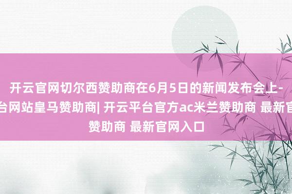 开云官网切尔西赞助商在6月5日的新闻发布会上-开云平台网站皇马赞助商| 开云平台官方ac米兰赞助商 最新官网入口