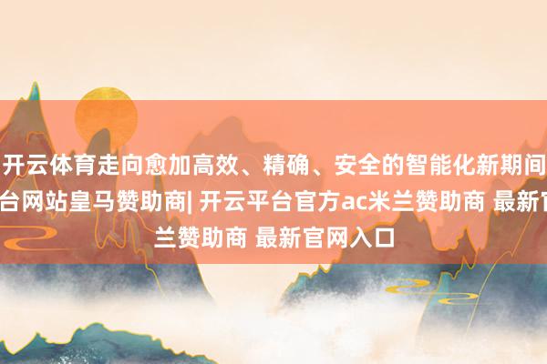 开云体育走向愈加高效、精确、安全的智能化新期间-开云平台网站皇马赞助商| 开云平台官方ac米兰赞助商 最新官网入口