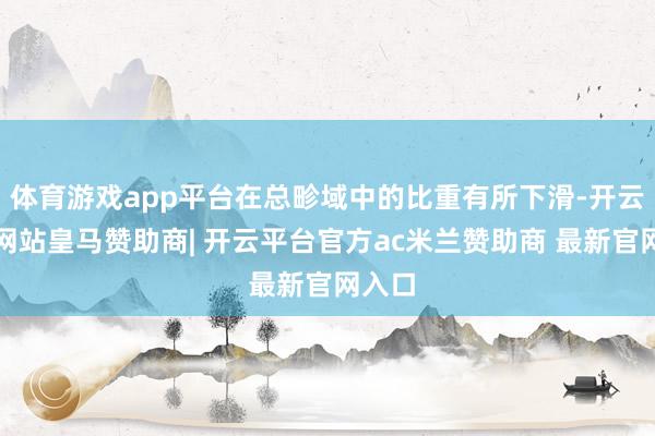 体育游戏app平台在总畛域中的比重有所下滑-开云平台网站皇马赞助商| 开云平台官方ac米兰赞助商 最新官网入口