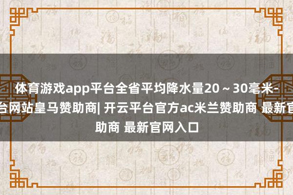 体育游戏app平台全省平均降水量20～30毫米-开云平台网站皇马赞助商| 开云平台官方ac米兰赞助商 最新官网入口