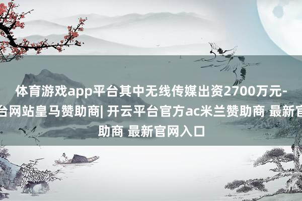 体育游戏app平台其中无线传媒出资2700万元-开云平台网站皇马赞助商| 开云平台官方ac米兰赞助商 最新官网入口