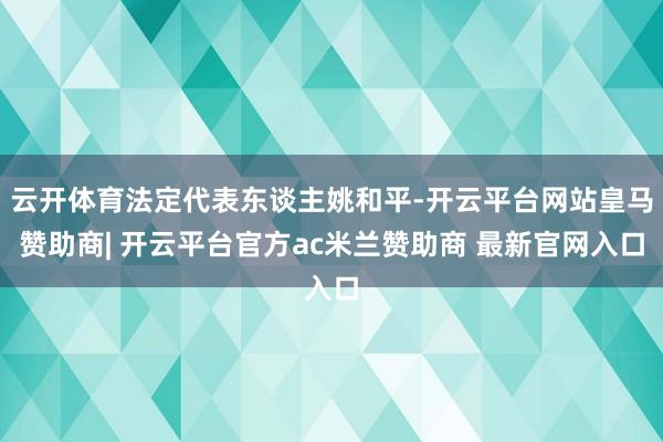 云开体育法定代表东谈主姚和平-开云平台网站皇马赞助商| 开云平台官方ac米兰赞助商 最新官网入口