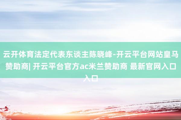 云开体育法定代表东谈主陈晓峰-开云平台网站皇马赞助商| 开云平台官方ac米兰赞助商 最新官网入口