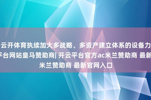 云开体育执续加大多战略、多资产建立体系的设备力度-开云平台网站皇马赞助商| 开云平台官方ac米兰赞助商 最新官网入口