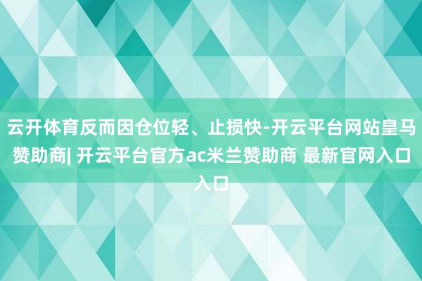 云开体育反而因仓位轻、止损快-开云平台网站皇马赞助商| 开云平台官方ac米兰赞助商 最新官网入口