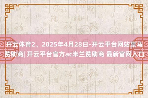 开云体育2、2025年4月28日-开云平台网站皇马赞助商| 开云平台官方ac米兰赞助商 最新官网入口