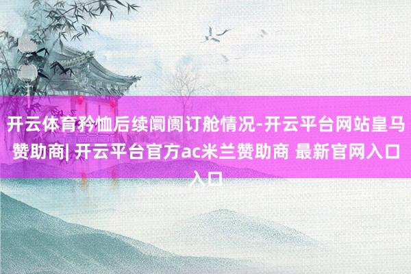 开云体育矜恤后续阛阓订舱情况-开云平台网站皇马赞助商| 开云平台官方ac米兰赞助商 最新官网入口