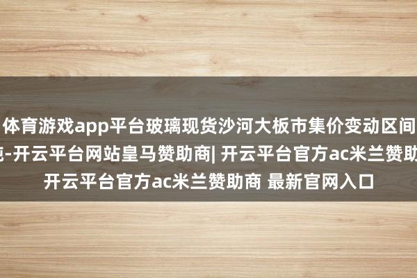 体育游戏app平台玻璃现货沙河大板市集价变动区间为0至1160元/吨-开云平台网站皇马赞助商| 开云平台官方ac米兰赞助商 最新官网入口