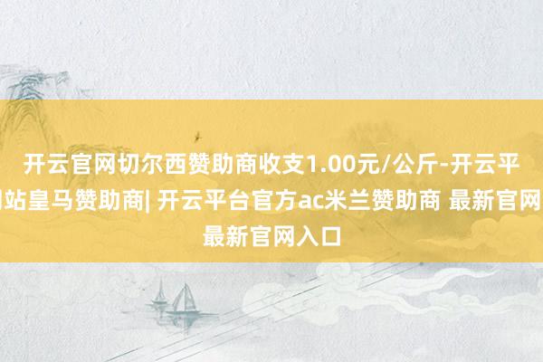 开云官网切尔西赞助商收支1.00元/公斤-开云平台网站皇马赞助商| 开云平台官方ac米兰赞助商 最新官网入口