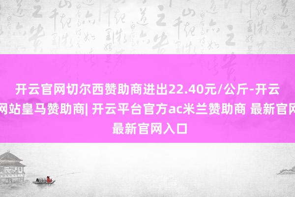 开云官网切尔西赞助商进出22.40元/公斤-开云平台网站皇马赞助商| 开云平台官方ac米兰赞助商 最新官网入口