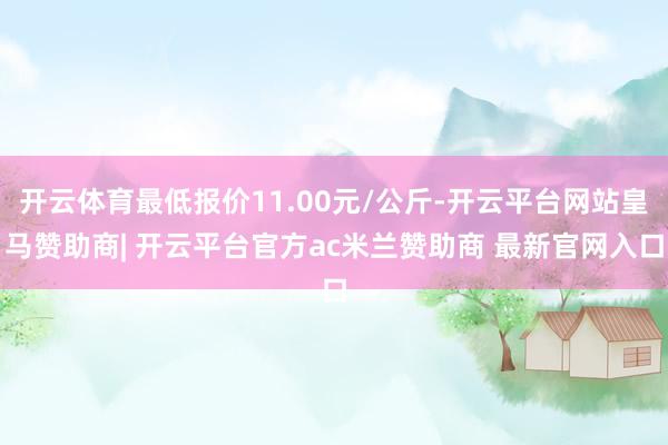 开云体育最低报价11.00元/公斤-开云平台网站皇马赞助商| 开云平台官方ac米兰赞助商 最新官网入口