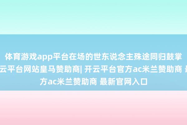 体育游戏app平台在场的世东说念主殊途同归鼓掌接待叫好-开云平台网站皇马赞助商| 开云平台官方ac米兰赞助商 最新官网入口