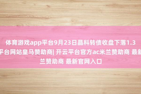 体育游戏app平台9月23日晶科转债收盘下落1.32%-开云平台网站皇马赞助商| 开云平台官方ac米兰赞助商 最新官网入口