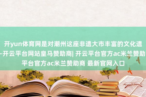 开yun体育网是对潮州这座非遗大市丰富的文化遗产的改进性呈现-开云平台网站皇马赞助商| 开云平台官方ac米兰赞助商 最新官网入口